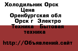 Холодильник Орск 112 › Цена ­ 1 500 - Оренбургская обл., Орск г. Электро-Техника » Бытовая техника   